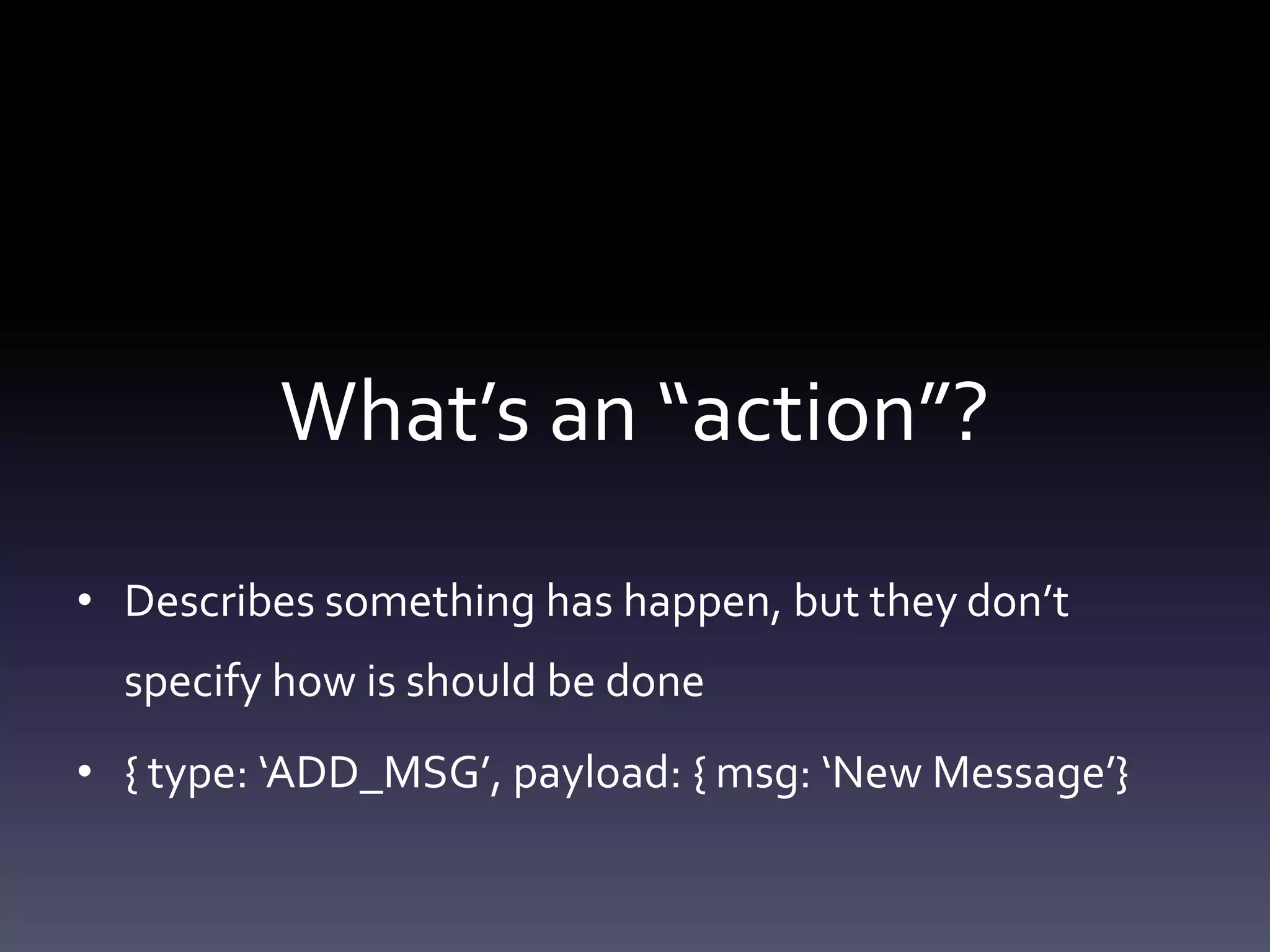 What’s an “action”?
• Describes something has happen, but they don’t
specify how is should be done
• { type: ‘ADD_MSG’, payload: { msg: ‘New Message’}
 