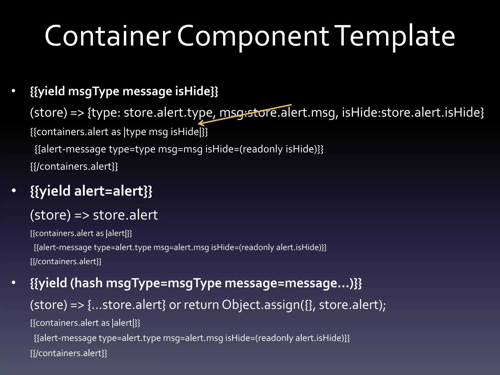 Container ComponentTemplate
• {{yield msgType message isHide}}
(store) => {type: store.alert.type, msg:store.alert.msg, isHide:store.alert.isHide}
{{containers.alert as |type msg isHide|}}
{{alert-message type=type msg=msg isHide=(readonly isHide)}}
{{/containers.alert}}
• {{yield alert=alert}}
(store) => store.alert
{{containers.alert as |alert|}}
{{alert-message type=alert.type msg=alert.msg isHide=(readonly alert.isHide)}}
{{/containers.alert}}
• {{yield (hash msgType=msgType message=message…)}}
(store) => {...store.alert} or return Object.assign({}, store.alert);
{{containers.alert as |alert|}}
{{alert-message type=alert.type msg=alert.msg isHide=(readonly alert.isHide)}}
{{/containers.alert}}
 