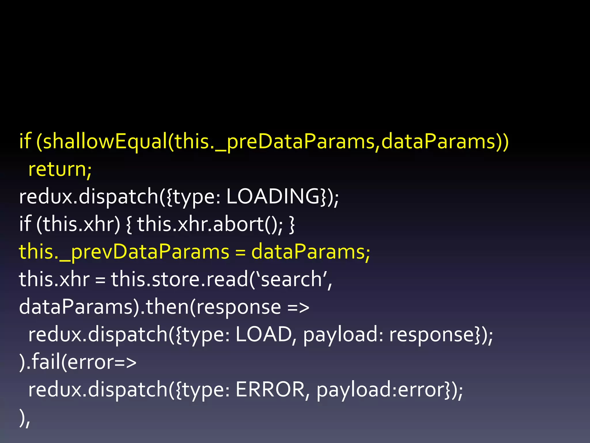 if (shallowEqual(this._preDataParams,dataParams))
return;
redux.dispatch({type: LOADING});
if (this.xhr) { this.xhr.abort(); }
this._prevDataParams = dataParams;
this.xhr = this.store.read(‘search’,
dataParams).then(response =>
redux.dispatch({type: LOAD, payload: response});
).fail(error=>
redux.dispatch({type: ERROR, payload:error});
),
 