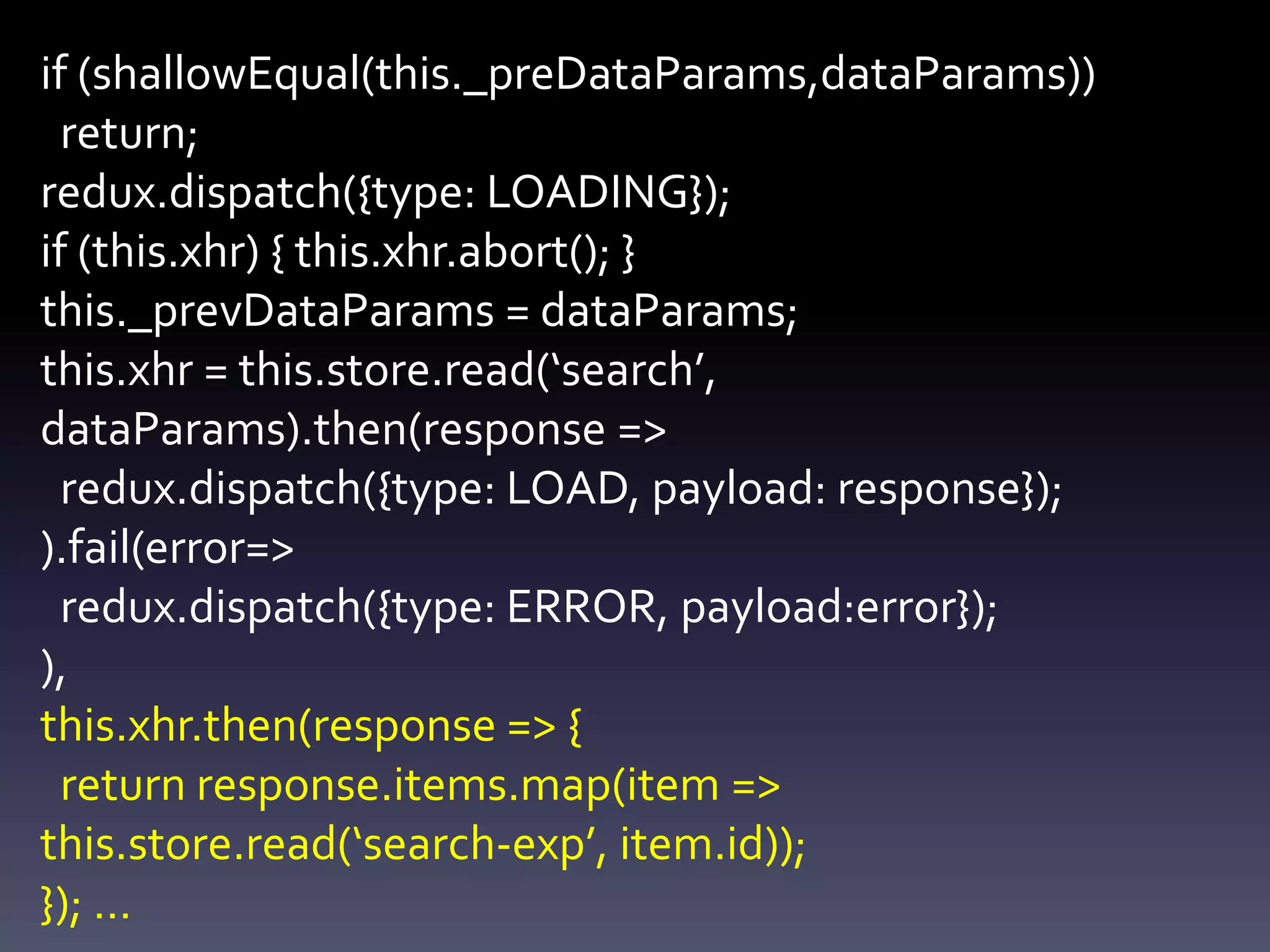 if (shallowEqual(this._preDataParams,dataParams))
return;
redux.dispatch({type: LOADING});
if (this.xhr) { this.xhr.abort(); }
this._prevDataParams = dataParams;
this.xhr = this.store.read(‘search’,
dataParams).then(response =>
redux.dispatch({type: LOAD, payload: response});
).fail(error=>
redux.dispatch({type: ERROR, payload:error});
),
this.xhr.then(response => {
return response.items.map(item =>
this.store.read(‘search-exp’, item.id));
}); …
 
