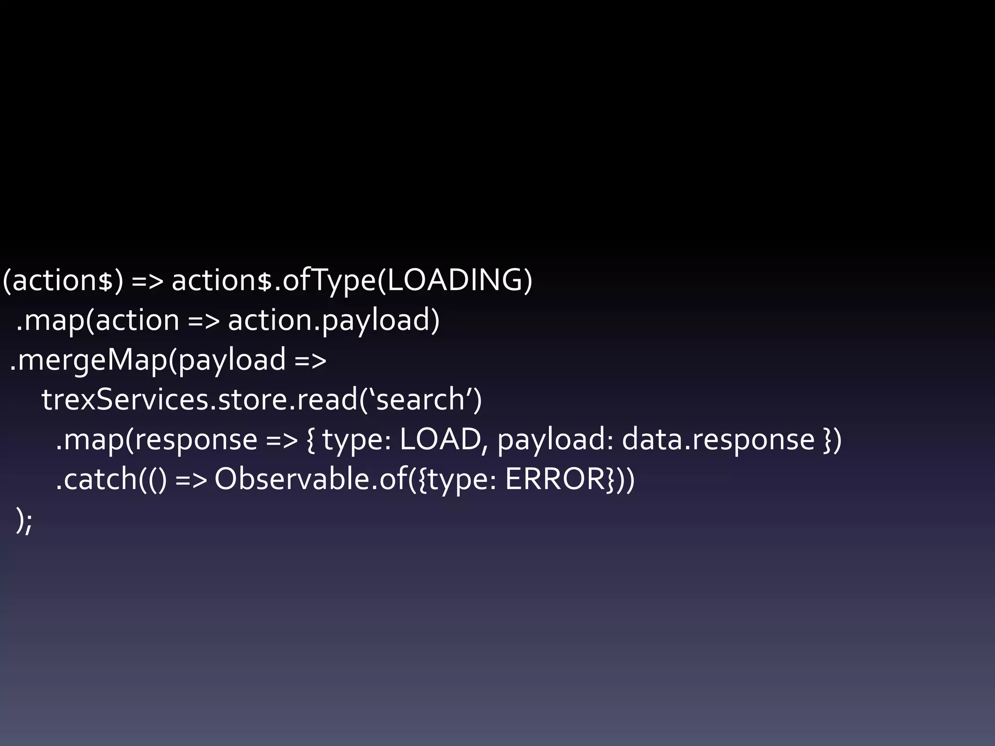 (action$) => action$.ofType(LOADING)
.map(action => action.payload)
.mergeMap(payload =>
trexServices.store.read(‘search’)
.map(response => { type: LOAD, payload: data.response })
.catch(() => Observable.of({type: ERROR}))
);
 