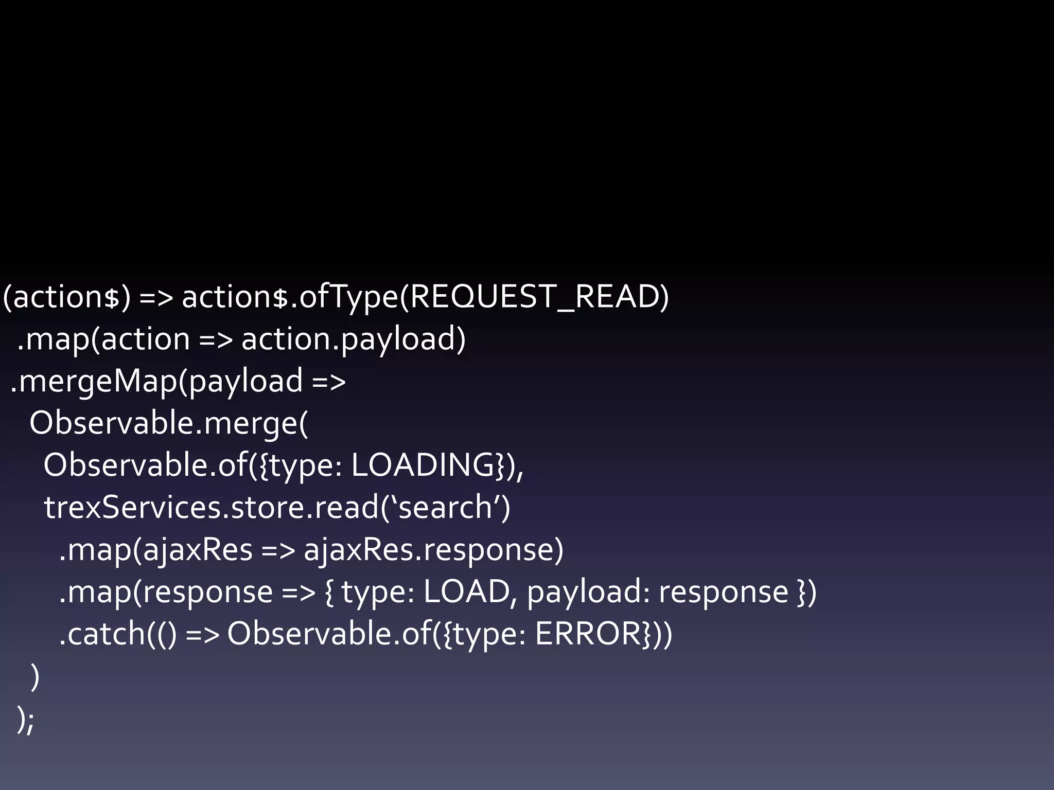 (action$) => action$.ofType(REQUEST_READ)
.map(action => action.payload)
.mergeMap(payload =>
Observable.merge(
Observable.of({type: LOADING}),
trexServices.store.read(‘search’)
.map(ajaxRes => ajaxRes.response)
.map(response => { type: LOAD, payload: response })
.catch(() => Observable.of({type: ERROR}))
)
);
 