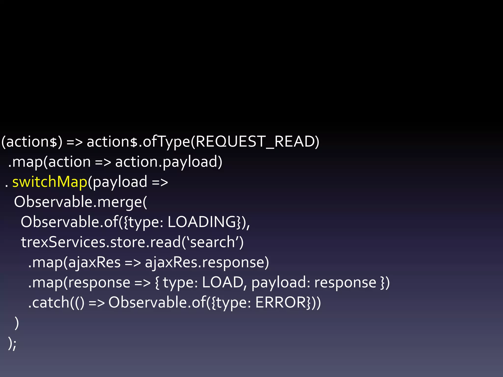 (action$) => action$.ofType(REQUEST_READ)
.map(action => action.payload)
. switchMap(payload =>
Observable.merge(
Observable.of({type: LOADING}),
trexServices.store.read(‘search’)
.map(ajaxRes => ajaxRes.response)
.map(response => { type: LOAD, payload: response })
.catch(() => Observable.of({type: ERROR}))
)
);
 