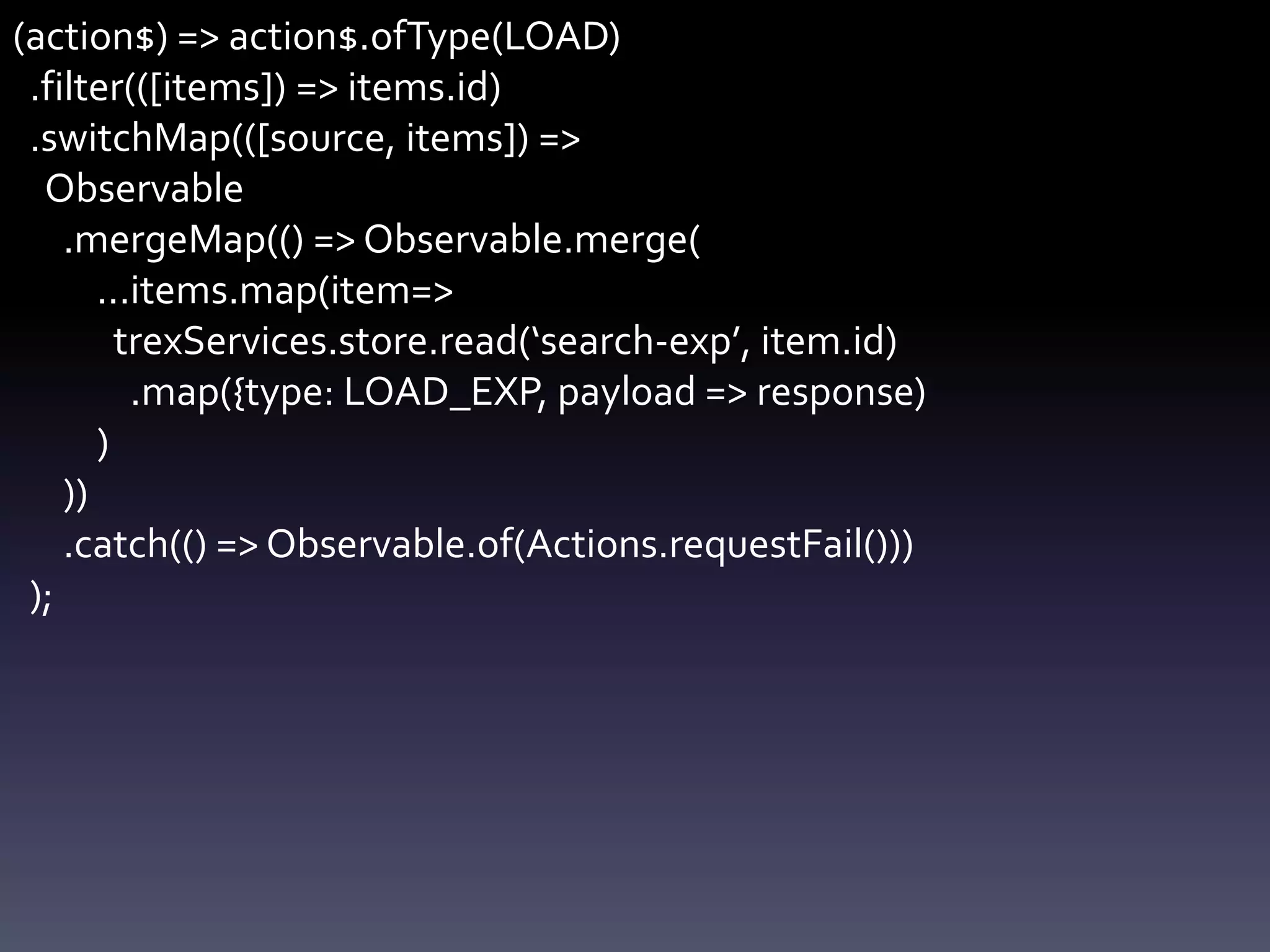 (action$) => action$.ofType(LOAD)
.filter(([items]) => items.id)
.switchMap(([source, items]) =>
Observable
.mergeMap(() => Observable.merge(
...items.map(item=>
trexServices.store.read(‘search-exp’, item.id)
.map({type: LOAD_EXP, payload => response)
)
))
.catch(() => Observable.of(Actions.requestFail()))
);
 