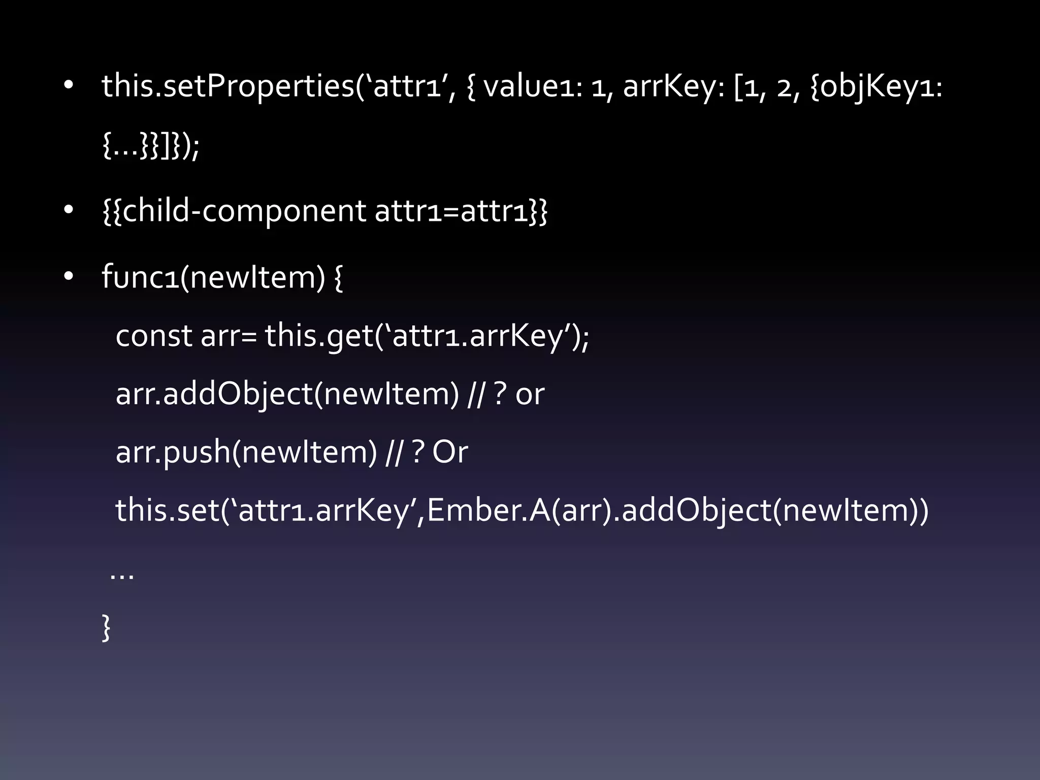 • this.setProperties(‘attr1’, { value1: 1, arrKey: [1, 2, {objKey1:
{…}}]});
• {{child-component attr1=attr1}}
• func1(newItem) {
const arr= this.get(‘attr1.arrKey’);
arr.addObject(newItem) // ? or
arr.push(newItem) // ? Or
this.set(‘attr1.arrKey’,Ember.A(arr).addObject(newItem))
…
}
 