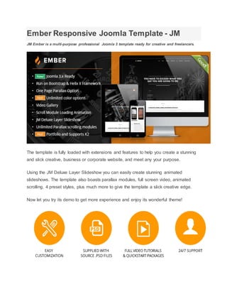 Ember Responsive Joomla Template - JM
JM Ember is a multi-purpose professional Joomla 3 template ready for creative and freelancers.
The template is fully loaded with extensions and features to help you create a stunning
and slick creative, business or corporate website, and meet any your purpose.
Using the JM Deluxe Layer Slideshow you can easily create stunning animated
slideshows. The template also boasts parallax modules, full screen video, animated
scrolling, 4 preset styles, plus much more to give the template a slick creative edge.
Now let you try its demo to get more experience and enjoy its wonderful theme!
 