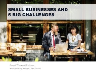 SMALL BUSINESSES AND
5 BIG CHALLENGES
Secret Womens Business
Presented by Ember Consultants
 