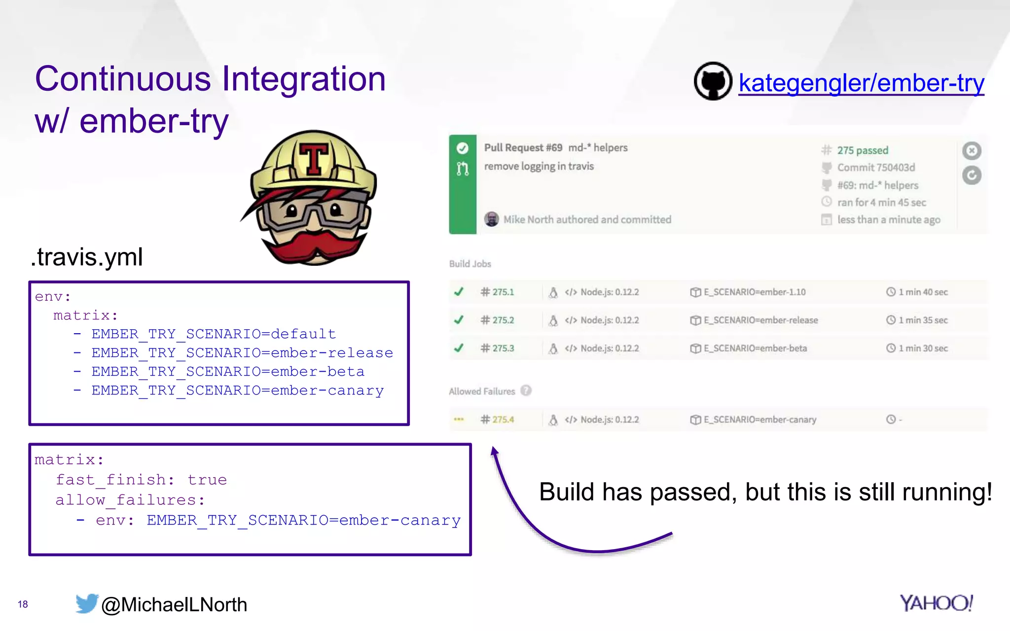 @MichaelLNorth
Continuous Integration
w/ ember-try
18
kategengler/ember-try
env:
matrix:
- EMBER_TRY_SCENARIO=default
- EMBER_TRY_SCENARIO=ember-release
- EMBER_TRY_SCENARIO=ember-beta
- EMBER_TRY_SCENARIO=ember-canary
.travis.yml
matrix:
fast_finish: true
allow_failures:
- env: EMBER_TRY_SCENARIO=ember-canary
Build has passed, but this is still running!
 