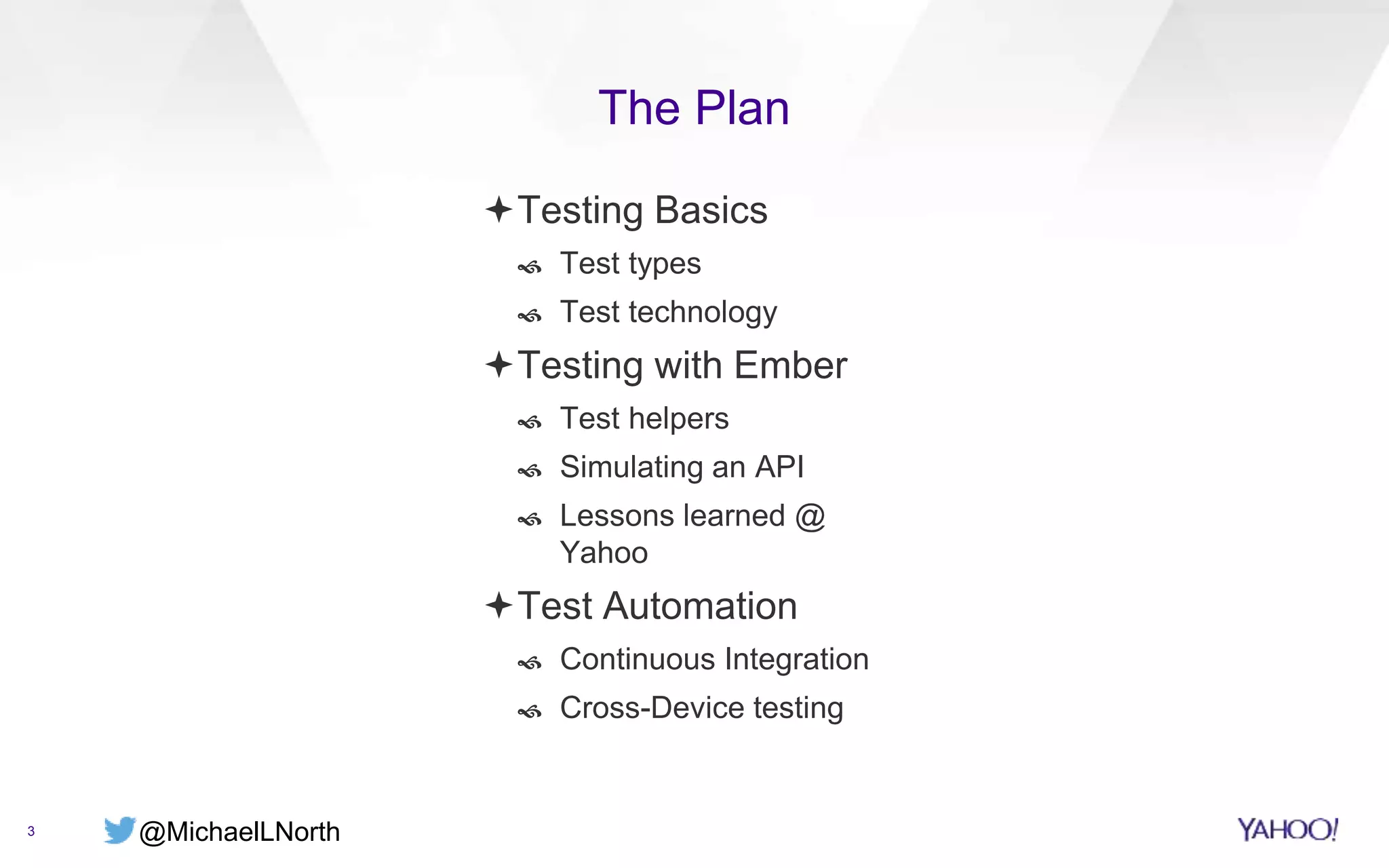 @MichaelLNorth
The Plan
3
Testing Basics
 Test types
 Test technology
Testing with Ember
 Test helpers
 Simulating an API
 Lessons learned @
Yahoo
Test Automation
 Continuous Integration
 Cross-Device testing
 