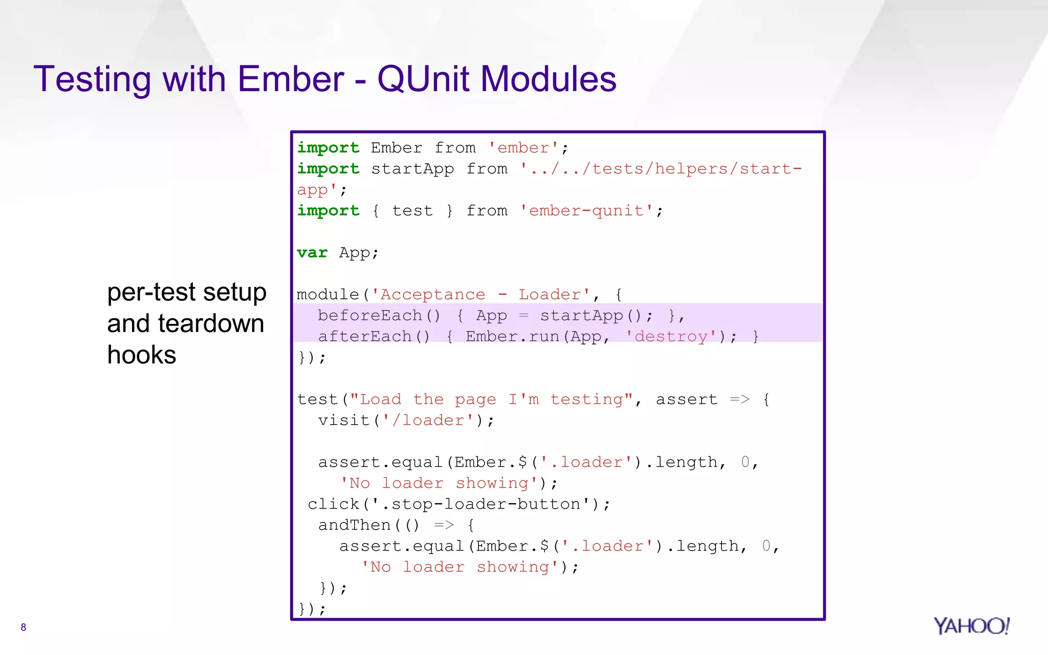 8
Testing with Ember - QUnit Modules
import Ember from 'ember';
import startApp from '../../tests/helpers/start-
app';
import { test } from 'ember-qunit';
var App;
module('Acceptance - Loader', {
beforeEach() { App = startApp(); },
afterEach() { Ember.run(App, 'destroy'); }
});
test("Load the page I'm testing", assert => {
visit('/loader');
assert.equal(Ember.$('.loader').length, 0,
'No loader showing');
click('.stop-loader-button');
andThen(() => {
assert.equal(Ember.$('.loader').length, 0,
'No loader showing');
});
});
per-test setup
and teardown
hooks
 