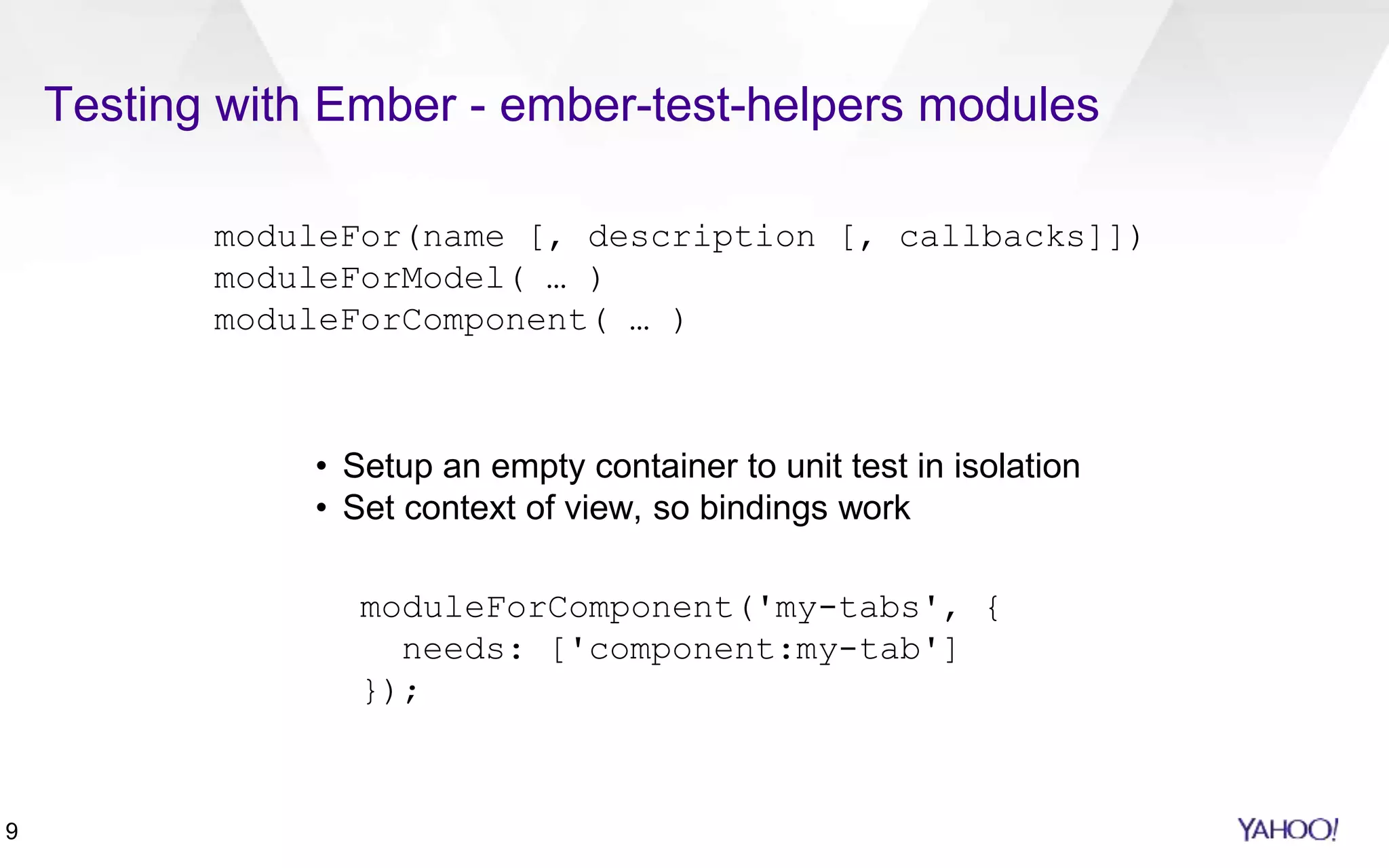 9
Testing with Ember - ember-test-helpers modules
moduleFor(name [, description [, callbacks]])
moduleForModel( … )
moduleForComponent( … )
• Setup an empty container to unit test in isolation
• Set context of view, so bindings work
moduleForComponent('my-tabs', {
needs: ['component:my-tab']
});
 