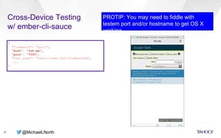 @MichaelLNorth
Cross-Device Testing
w/ ember-cli-sauce
20
PROTIP: You may need to fiddle with
testem port and/or hostname to get OS X
working
{
"framework": "qunit",
"host": "lvh.me",
"port": "7000",
"test_page": "tests/index.html?hidepassed",
...
}
 