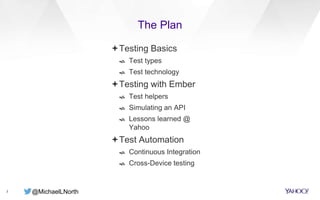 @MichaelLNorth
The Plan
3
Testing Basics
 Test types
 Test technology
Testing with Ember
 Test helpers
 Simulating an API
 Lessons learned @
Yahoo
Test Automation
 Continuous Integration
 Cross-Device testing
 