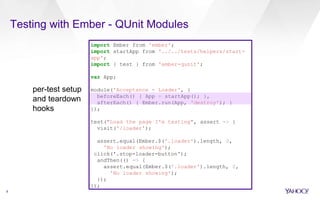 8
Testing with Ember - QUnit Modules
import Ember from 'ember';
import startApp from '../../tests/helpers/start-
app';
import { test } from 'ember-qunit';
var App;
module('Acceptance - Loader', {
beforeEach() { App = startApp(); },
afterEach() { Ember.run(App, 'destroy'); }
});
test("Load the page I'm testing", assert => {
visit('/loader');
assert.equal(Ember.$('.loader').length, 0,
'No loader showing');
click('.stop-loader-button');
andThen(() => {
assert.equal(Ember.$('.loader').length, 0,
'No loader showing');
});
});
per-test setup
and teardown
hooks
 