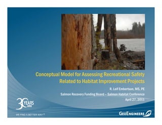 Conceptual Model for Assessing Recreational Safety
                        Related to Habitat Improvement Projects
                                                          R. Leif Embertson, MS, PE
                         Salmon Recovery Funding Board – Salmon Habitat Conference
                                                                     April 27, 2011



WE FIND A BETTER WAY
 