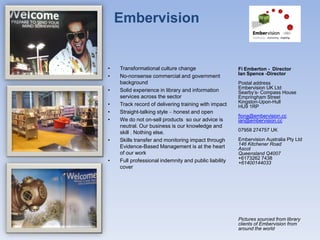 Embervision


•   Transformational culture change                    Fi Emberton - Director
                                                       Ian Spence -Director
•   No-nonsense commercial and government
    background                                         Postal address
                                                       Embervision UK Ltd
•   Solid experience in library and information        Searby’s- Compass House
    services across the sector                         Empringham Street
                                                       Kingston-Upon-Hull
•   Track record of delivering training with impact    HU9 1RP
•   Straight-talking style – honest and open
                                                       fiona@embervision.cc
•   We do not on-sell products so our advice is        ian@embervision.cc
    neutral. Our business is our knowledge and
                                                       07958 274757 UK
    skill . Nothing else.
•   Skills transfer and monitoring impact through      Embervision Australia Pty Ltd
                                                       146 Kitchener Road
    Evidence-Based Management is at the heart          Ascot
    of our work                                        Queensland Q4007
                                                       +6173262 7438
•   Full professional indemnity and public liability   +61400144033
    cover




                                                       Pictures sourced from library
                                                       clients of Embervision from
                                                       around the world
 