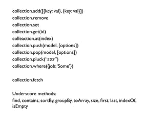collection.add([{key: val}, {key: val}])	

collection.remove	

collection.set	

collection.get(id)	

colleaction.at(index)	

collection.push(model, [options])	

collection.pop(model, [options])	

collection.pluck(“attr”)	

collection.where({job:‘Some’})	

!
collection.fetch	

!
Underscore methods:	

ﬁnd, contains, sortBy, groupBy, toArray, size, ﬁrst, last, indexOf,
isEmpty
 