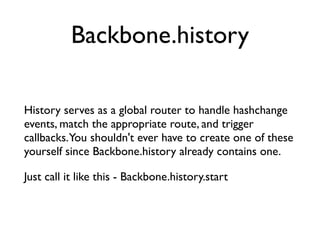 History serves as a global router to handle hashchange
events, match the appropriate route, and trigger
callbacks.You shouldn't ever have to create one of these
yourself since Backbone.history already contains one.	

Just call it like this - Backbone.history.start
Backbone.history
 