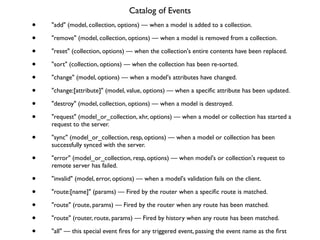 Catalog of Events	

• "add" (model, collection, options) — when a model is added to a collection.	

• "remove" (model, collection, options) — when a model is removed from a collection.	

• "reset" (collection, options) — when the collection's entire contents have been replaced.	

• "sort" (collection, options) — when the collection has been re-sorted.	

• "change" (model, options) — when a model's attributes have changed.	

• "change:[attribute]" (model, value, options) — when a speciﬁc attribute has been updated.	

• "destroy" (model, collection, options) — when a model is destroyed.	

• "request" (model_or_collection, xhr, options) — when a model or collection has started a
request to the server.	

• "sync" (model_or_collection, resp, options) — when a model or collection has been
successfully synced with the server.	

• "error" (model_or_collection, resp, options) — when model's or collection's request to
remote server has failed.	

• "invalid" (model, error, options) — when a model's validation fails on the client.	

• "route:[name]" (params) — Fired by the router when a speciﬁc route is matched.	

• "route" (route, params) — Fired by the router when any route has been matched.	

• "route" (router, route, params) — Fired by history when any route has been matched.	

• "all" — this special event ﬁres for any triggered event, passing the event name as the ﬁrst
 