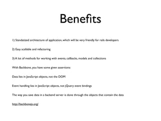Beneﬁts
1) Standatized architecture of application, which will be very friendly for rails developers	

2) Easy scallable and refactoring	

3) A lot of methods for working with events, callbacks, models and collections	

With Backbone, you have some given assertions:	

Data lies in JavaScript objects, not the DOM	

Event handling lies in JavaScript objects, not jQuery event bindings	

The way you save data in a backend server is done through the objects that contain the data	

http://backbonejs.org/
 