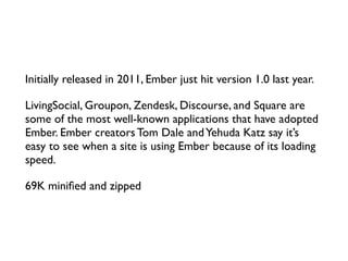 Initially released in 2011, Ember just hit version 1.0 last year.	

LivingSocial, Groupon, Zendesk, Discourse, and Square are
some of the most well-known applications that have adopted
Ember. Ember creators Tom Dale andYehuda Katz say it’s
easy to see when a site is using Ember because of its loading
speed.	

69K miniﬁed and zipped
 