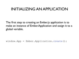 The ﬁrst step to creating an Ember.js application is to
make an instance of Ember.Application and assign it to a
global variable.	

!
window.App = Ember.Application.create();
!
INITIALIZING AN APPLICATION
 