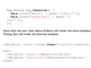 App.Router.map(function() {
this.route("about", { path: "/about" });
this.route("favorites", { path: "/
favs" });
});
!
Now, when the user visits /about, Ember.js will render the about template.
Visiting /favs will render the favorites template.	

{{#link-to 'index'}}<img class="logo">{{/link-to}}
!
<nav>
{{#link-to 'about'}}About{{/link-to}}
{{#link-to 'favorites'}}Favorites{{/link-to}}
</nav>
 