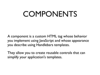 COMPONENTS
A component is a custom HTML tag whose behavior
you implement using JavaScript and whose appearance
you describe using Handlebars templates. 	

They allow you to create reusable controls that can
simplify your application's templates.	

 
