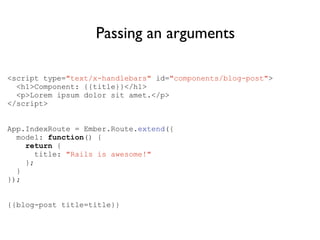<script type="text/x-handlebars" id="components/blog-post">
<h1>Component: {{title}}</h1>
<p>Lorem ipsum dolor sit amet.</p>
</script>
!
!
App.IndexRoute = Ember.Route.extend({
model: function() {
return {
title: "Rails is awesome!"
};
}
});
!
!
{{blog-post title=title}}
Passing an arguments
 