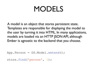 MODELS
A model is an object that stores persistent state.
Templates are responsible for displaying the model to
the user by turning it into HTML. In many applications,
models are loaded via an HTTP JSON API, although
Ember is agnostic to the backend that you choose.
App.Person = DS.Model.extend();
!
store.find('person', 1);
 