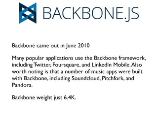 Backbone came out in June 2010	

Many popular applications use the Backbone framework,
including Twitter, Foursquare, and LinkedIn Mobile.Also
worth noting is that a number of music apps were built
with Backbone, including Soundcloud, Pitchfork, and
Pandora. 	

Backbone weight just 6.4K. 	

 