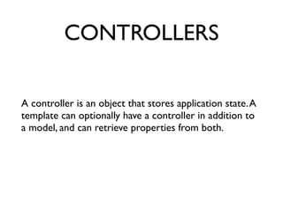 CONTROLLERS
A controller is an object that stores application state.A
template can optionally have a controller in addition to
a model, and can retrieve properties from both.	

 