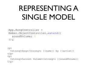 REPRESENTING A
SINGLE MODEL
App.SongController =
Ember.ObjectController.extend({
soundVolume: 1
});
<p>
<strong>Song</strong>: {{name}} by {{artist}}
</p>
<p>
<strong>Current Volume</strong>: {{soundVolume}}
</p>
 