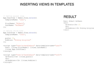 INSERTING VIEWS IN TEMPLATES
// Define parent view
App.UserView = Ember.View.extend({
templateName: 'user',
!
firstName: "Albert",
lastName: "Hofmann"
});
!
// Define child view
App.InfoView = Ember.View.extend({
templateName: 'info',
!
posts: 25,
hobbies: "Riding bicycles"
});
!
<script type="text/x-handlebars" data-template-name="user">
User: {{view.firstName}} {{view.lastName}}
{{view App.InfoView}}
</script>
!
<script type="text/x-handlebars" data-template-name="info">
<b>Posts:</b> {{view.posts}}
<br>
<b>Hobbies:</b> {{view.hobbies}}
</script>
RESULT
User: Albert Hofmann
<div>
<b>Posts:</b> 25
<br>
<b>Hobbies:</b> Riding bicycles
</div>
 
