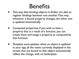 Beneﬁts
• Two-way data binding: objects in Ember are able to
register bindings between one another.That way,
whenever a bound property changes, the other one
is updated automatically.	

• Computed properties: if you wish to have a
property that is a result of a function, you can
create them and assign a property as computed by
that function.	

• Template auto-updates: when an object is updated
in your app, all the views currently displayed in the
screen that are bound to that object automatically
reﬂect the change, with no boilerplate.
 