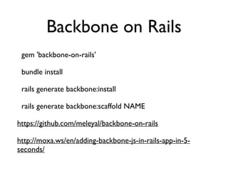 Backbone on Rails
gem 'backbone-on-rails'	

bundle install	

rails generate backbone:install	

rails generate backbone:scaffold NAME	

https://github.com/meleyal/backbone-on-rails	

http://moxa.ws/en/adding-backbone-js-in-rails-app-in-5-
seconds/	

 