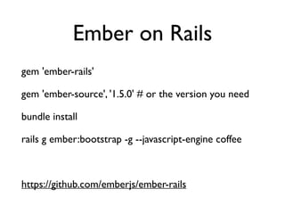 Ember on Rails
gem 'ember-rails'	

gem 'ember-source', '1.5.0' # or the version you need	

bundle install	

rails g ember:bootstrap -g --javascript-engine coffee	

!
https://github.com/emberjs/ember-rails
 