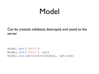 Model
Can be created, validated, destroyed, and saved to the
server	

!
model.get('attr')
model.set('attr', val)
model.validate(attributes, options)
 