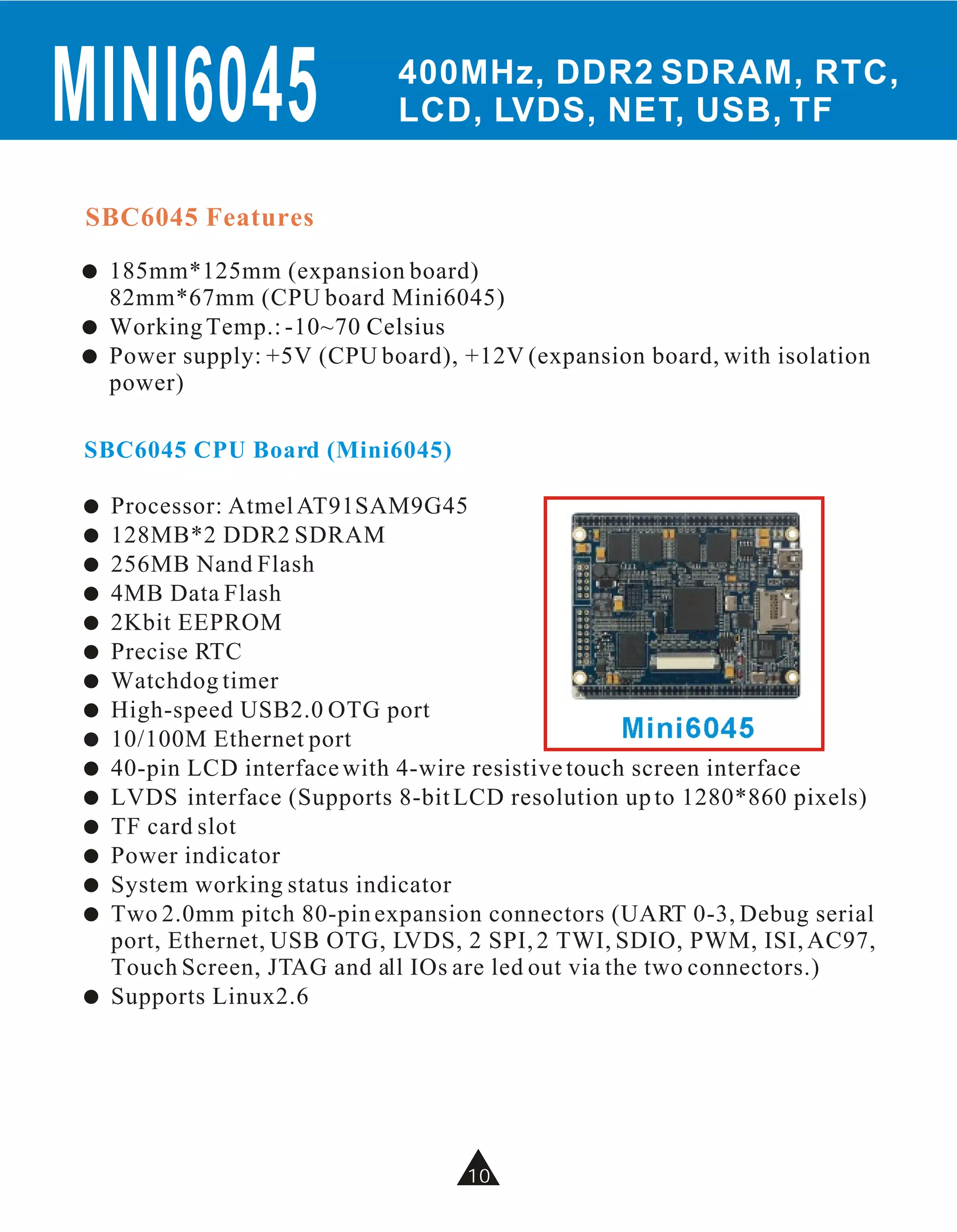 MINI6045                     400MHz, DDR2 SDRAM, RTC,
                             LCD, LVDS, NET, USB, TF


 SBC6045 Features
!   185mm*125mm (expansion board)
    82mm*67mm (CPU board Mini6045)
!   Working Temp.: -10~70 Celsius
!   Power supply: +5V (CPU board), +12V (expansion board, with isolation
    power)

SBC6045 CPU Board (Mini6045)

!   Processor: Atmel AT91SAM9G45
!   128MB*2 DDR2 SDRAM
!   256MB Nand Flash
!   4MB Data Flash
!   2Kbit EEPROM
!   Precise RTC
!   Watchdog timer
!   High-speed USB2.0 OTG port
!   10/100M Ethernet port                            Mini6045
!   40-pin LCD interface with 4-wire resistive touch screen interface
!   LVDS interface (Supports 8-bit LCD resolution up to 1280*860 pixels)
!   TF card slot
!   Power indicator
!   System working status indicator
!   Two 2.0mm pitch 80-pin expansion connectors (UART 0-3, Debug serial
    port, Ethernet, USB OTG, LVDS, 2 SPI, 2 TWI, SDIO, PWM, ISI, AC97,
    Touch Screen, JTAG and all IOs are led out via the two connectors.)
!   Supports Linux2.6




                                   10
                                   10
 