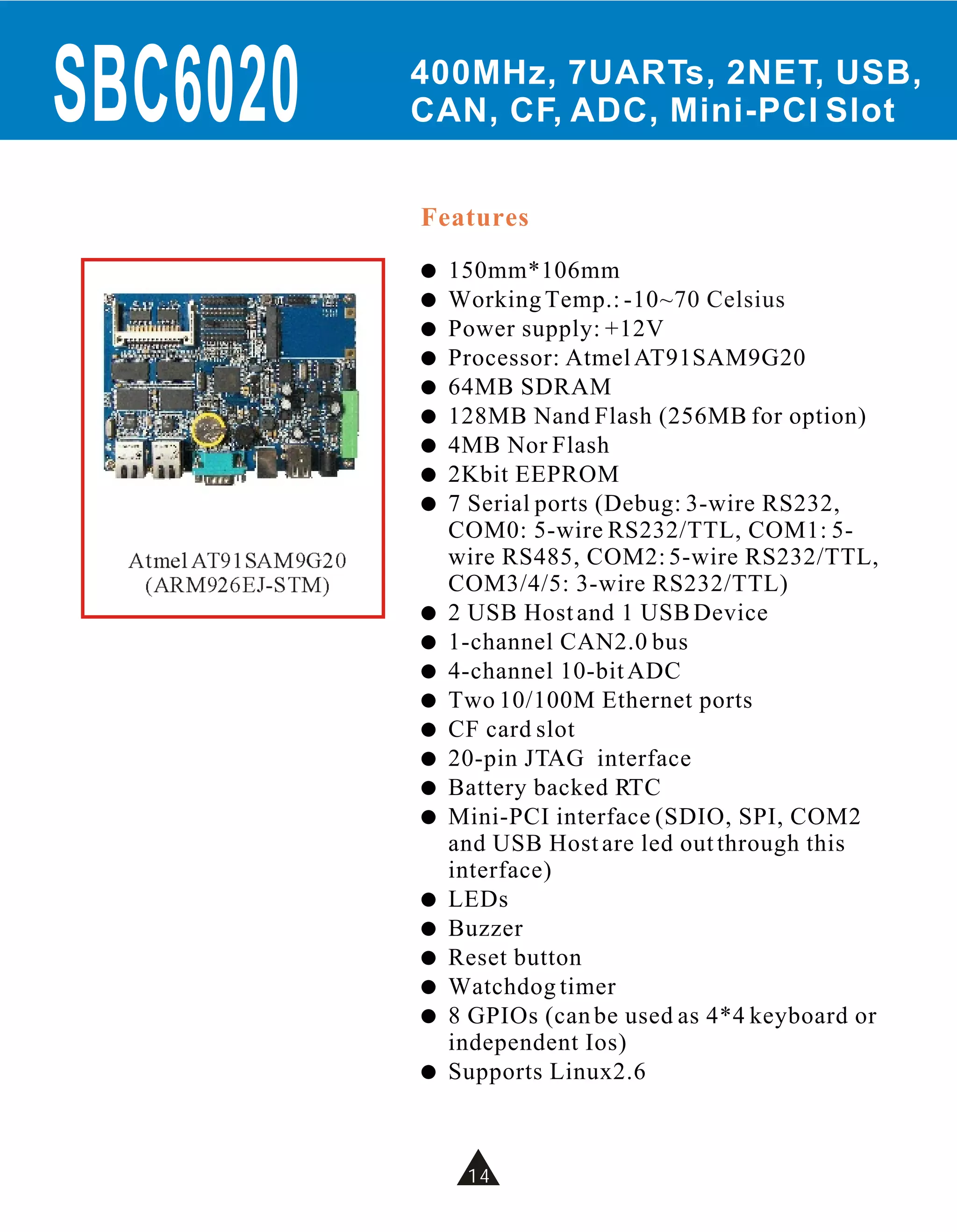 SBC6020               400MHz, 7UARTs, 2NET, USB,
                      CAN, CF, ADC, Mini-PCI Slot


                      Features
                      !   150mm*106mm
                      !   Working Temp.: -10 ~70 Celsius
                      !   Power supply: +12V
                      !   Processor: Atmel AT91SAM9G20
                      !   64MB SDRAM
                      !   128MB Nand Flash (256MB for option)
                      !   4MB Nor Flash
                      !   2Kbit EEPROM
                      !   7 Serial ports (Debug: 3-wire RS232,
                          COM0: 5-wire RS232/TTL, COM1: 5-
  Atmel AT91SAM9G20       wire RS485, COM2: 5-wire RS232/TTL,
   (ARM926EJ-STM)         COM3/4/5: 3-wire RS232/TTL)
                      !   2 USB Host and 1 USB Device
                      !   1-channel CAN2.0 bus
                      !   4-channel 10-bit ADC
                      !   Two 10/100M Ethernet ports
                      !   CF card slot
                      !   20-pin JTAG interface
                      !   Battery backed RTC
                      !   Mini-PCI interface (SDIO, SPI, COM2
                          and USB Host are led out through this
                          interface)
                      !   LEDs
                      !   Buzzer
                      !   Reset button
                      !   Watchdog timer
                      !   8 GPIOs (can be used as 4*4 keyboard or
                          independent Ios)
                      !   Supports Linux2.6



                           10
                           14
 