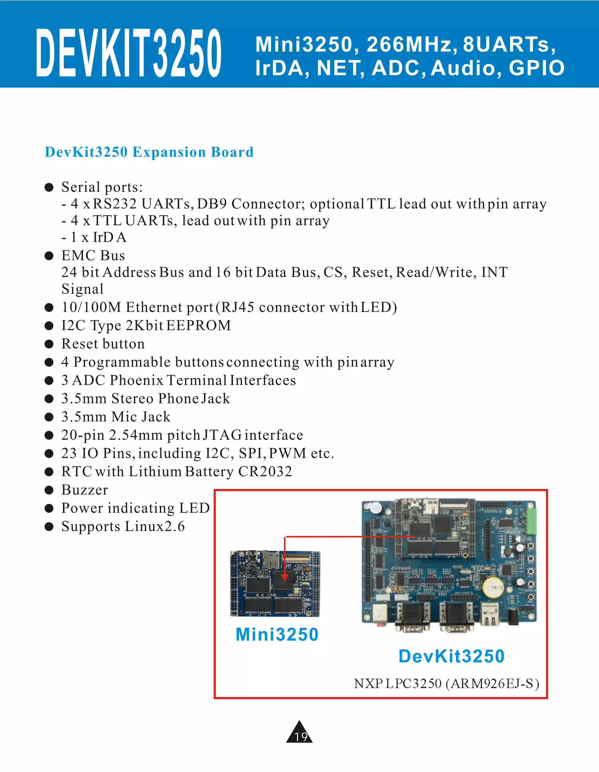 DEVKIT3250                     Mini3250, 266MHz, 8UARTs,
                               IrDA, NET, ADC, Audio, GPIO


DevKit3250 Expansion Board

!   Serial ports:
    - 4 x RS232 UARTs, DB9 Connector; optional TTL lead out with pin array
    - 4 x TTL UARTs, lead out with pin array
    - 1 x IrD A
!   EMC Bus
    24 bit Address Bus and 16 bit Data Bus, CS, Reset, Read/Write, INT
    Signal
!   10/100M Ethernet port (RJ45 connector with LED)
!   I2C Type 2Kbit EEPROM
!   Reset button
!   4 Programmable buttons connecting with pin array
!   3 ADC Phoenix Terminal Interfaces
!   3.5mm Stereo Phone Jack
!   3.5mm Mic Jack
!   20-pin 2.54mm pitch JTAG interface
!   23 IO Pins, including I2C, SPI, PWM etc.
!   RTC with Lithium Battery CR2032
!   Buzzer
!   Power indicating LED
!   Supports Linux2.6




                             Mini3250
                                                    DevKit3250
                                              NXP LPC3250 (ARM926EJ-S)


                                     19
 