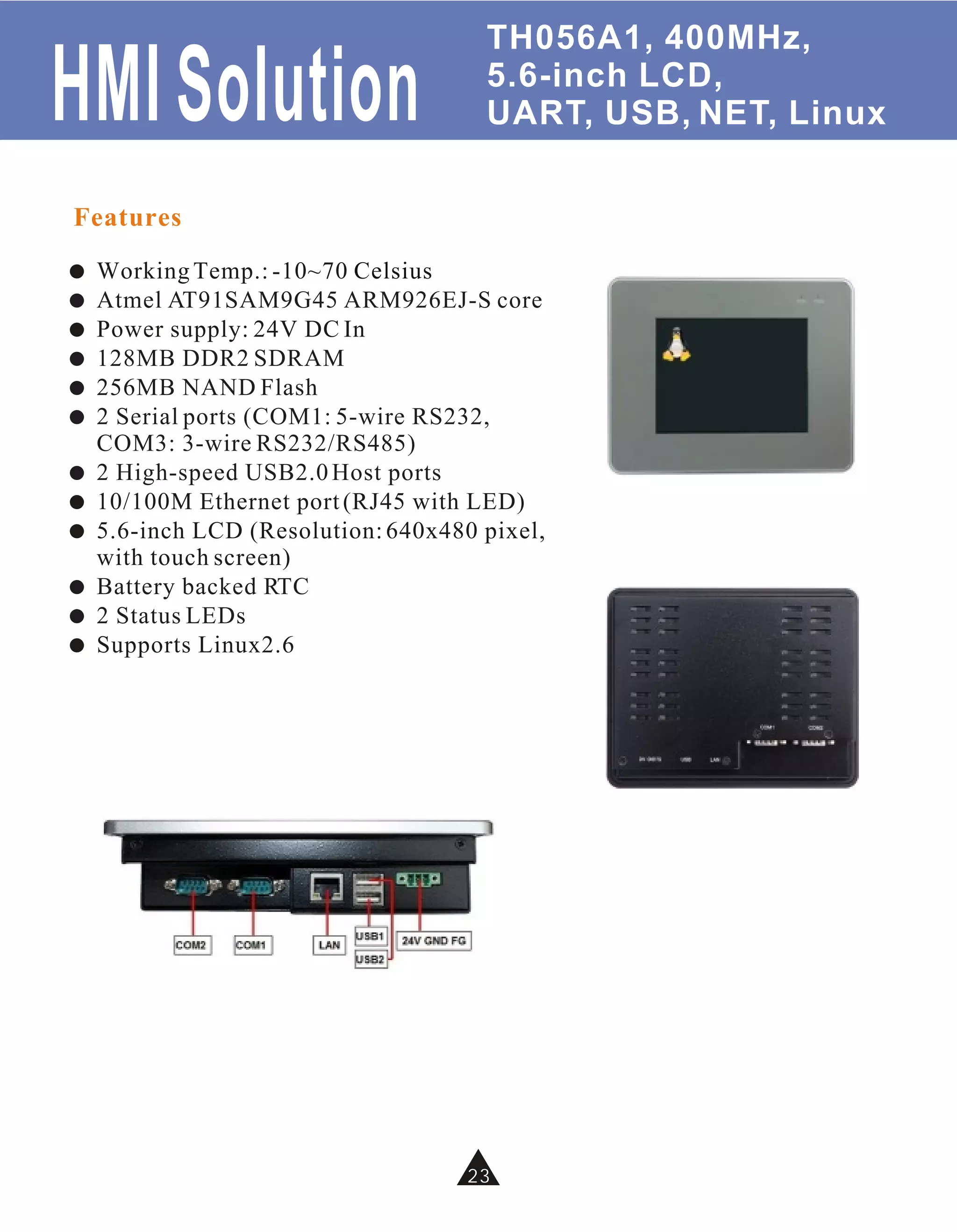 TH056A1, 400MHz,

HMI Solution                          5.6-inch LCD,
                                      UART, USB, NET, Linux


Features
!   Working Temp.: -10~70 Celsius
!   Atmel AT91SAM9G45 ARM926EJ-S core
!   Power supply: 24V DC In
!   128MB DDR2 SDRAM
!   256MB NAND Flash
!   2 Serial ports (COM1: 5-wire RS232,
    COM3: 3-wire RS232/RS485)
!   2 High-speed USB2.0 Host ports
!   10/100M Ethernet port (RJ45 with LED)
!   5.6-inch LCD (Resolution: 640x480 pixel,
    with touch screen)
!   Battery backed RTC
!   2 Status LEDs
!   Supports Linux2.6




                                     23
                                     34
 