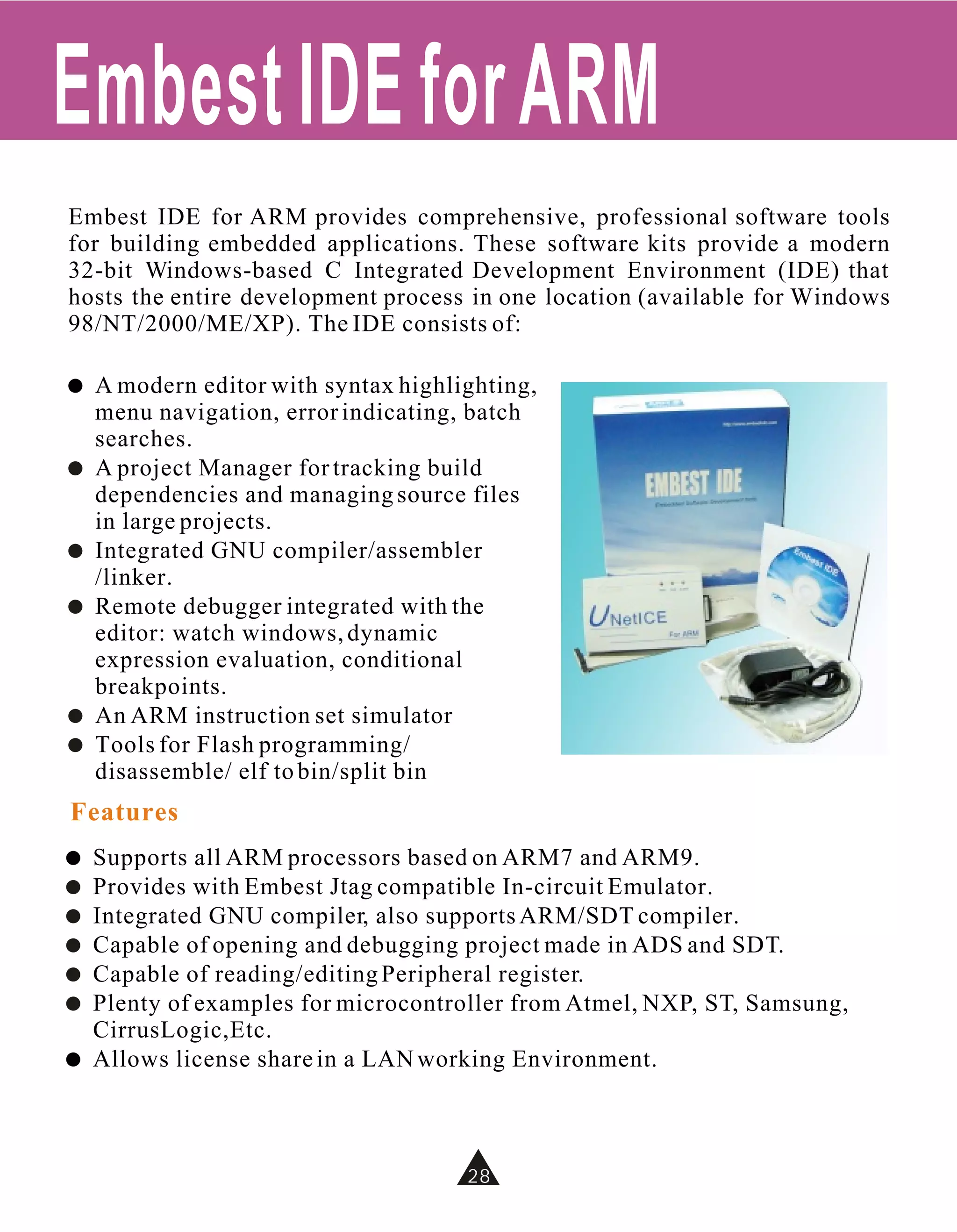 Embest IDE for ARM
Embest IDE for ARM provides comprehensive, professional software tools
for building embedded applications. These software kits provide a modern
32-bit Windows-based C Integrated Development Environment (IDE) that
hosts the entire development process in one location (available for Windows
98/NT/2000/ME/XP). The IDE consists of:

!   A modern editor with syntax highlighting,
    menu navigation, error indicating, batch
    searches.
!   A project Manager for tracking build
    dependencies and managing source files
    in large projects.
!   Integrated GNU compiler/assembler
    /linker.
!   Remote debugger integrated with the
    editor: watch windows, dynamic
    expression evaluation, conditional
    breakpoints.
!   An ARM instruction set simulator
!   Tools for Flash programming/
    disassemble/ elf to bin/split bin
Features
!   Supports all ARM processors based on ARM7 and ARM9.
!   Provides with Embest Jtag compatible In-circuit Emulator.
!   Integrated GNU compiler, also supports ARM/SDT compiler.
!   Capable of opening and debugging project made in ADS and SDT.
!   Capable of reading/editing Peripheral register.
!   Plenty of examples for microcontroller from Atmel, NXP, ST, Samsung,
    CirrusLogic,Etc.
!   Allows license share in a LAN working Environment.



                                      28
 
