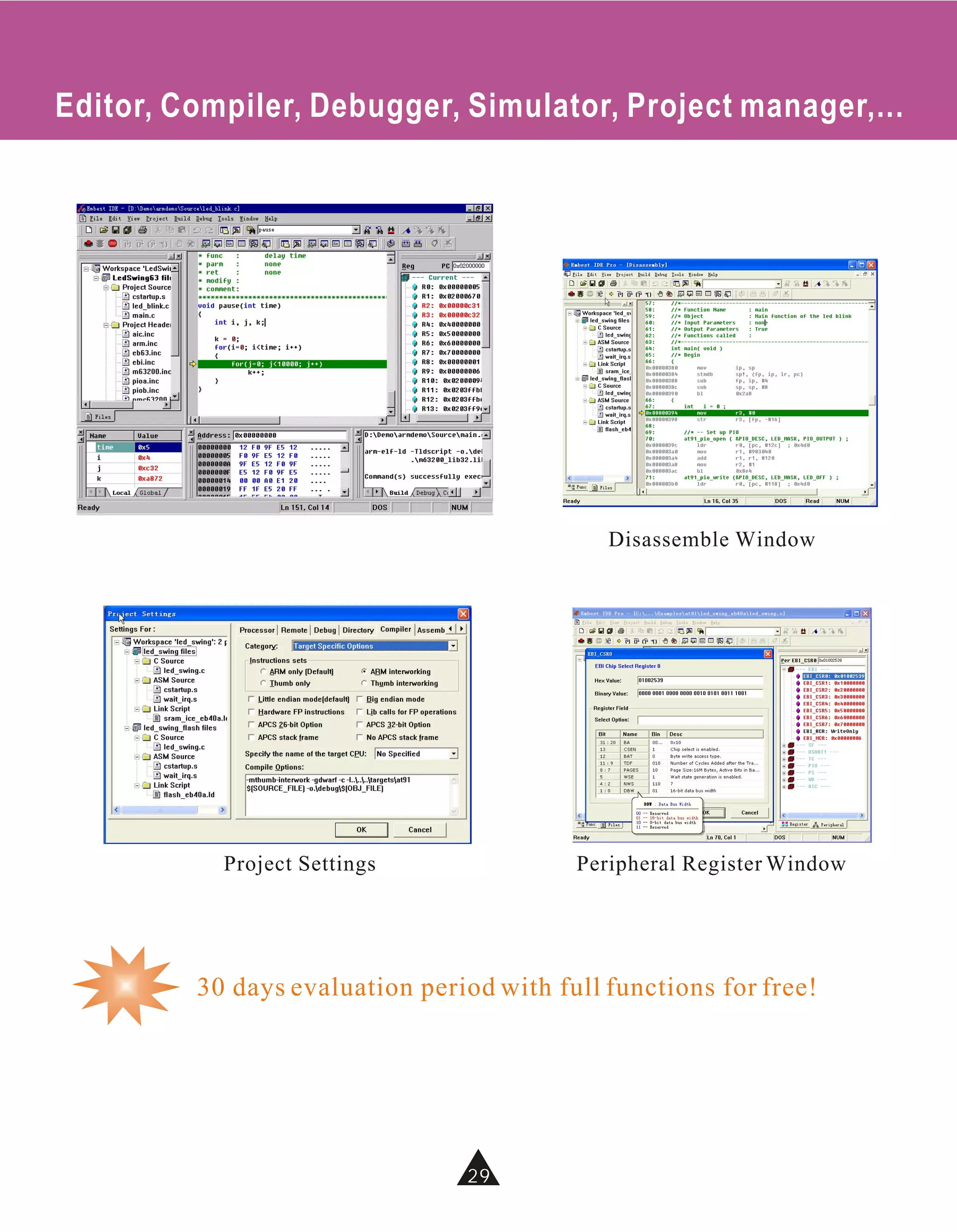 Editor, Compiler, Debugger, Simulator, Project manager,...




                                             Disassemble Window




           Project Settings               Peripheral Register Window




         30 days evaluation period with full functions for free!




                                29
                                34
 