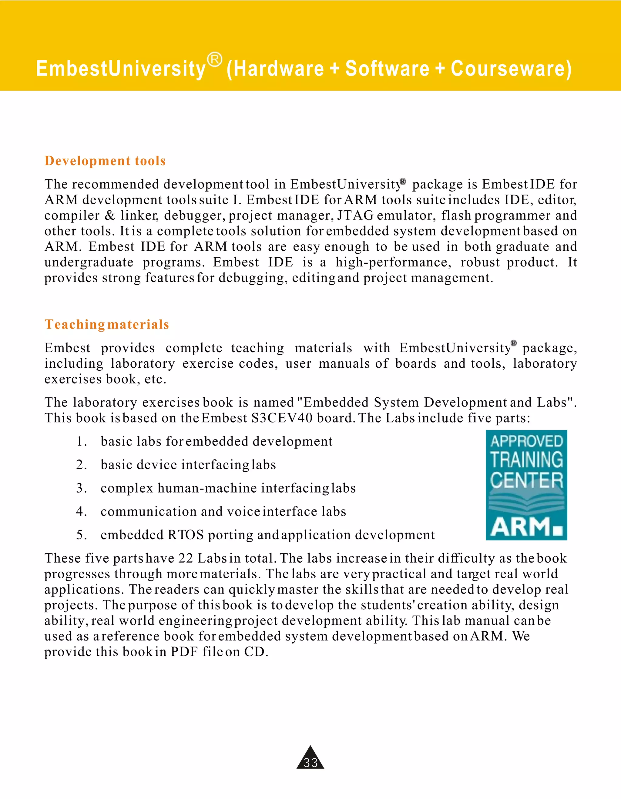 EmbestUniversity (Hardware + Software + Courseware)



Development tools
The recommended development tool in EmbestUniversity package is Embest IDE for
ARM development tools suite I. Embest IDE for ARM tools suite includes IDE, editor,
compiler & linker, debugger, project manager, JTAG emulator, flash programmer and
other tools. It is a complete tools solution for embedded system development based on
ARM. Embest IDE for ARM tools are easy enough to be used in both graduate and
undergraduate programs. Embest IDE is a high-performance, robust product. It
provides strong features for debugging, editing and project management.


Teaching materials
Embest provides complete teaching materials with EmbestUniversity package,
including laboratory exercise codes, user manuals of boards and tools, laboratory
exercises book, etc.
The laboratory exercises book is named "Embedded System Development and Labs".
This book is based on the Embest S3CEV40 board. The Labs include five parts:
     1. basic labs for embedded development
     2. basic device interfacing labs
     3. complex human-machine interfacing labs
     4. communication and voice interface labs
     5. embedded RTOS porting and application development
These five parts have 22 Labs in total. The labs increase in their difficulty as the book
progresses through more materials. The labs are very practical and target real world
applications. The readers can quickly master the skills that are needed to develop real
projects. The purpose of this book is to develop the students' creation ability, design
ability, real world engineering project development ability. This lab manual can be
used as a reference book for embedded system development based on ARM. We
provide this book in PDF file on CD.




                                           33
 