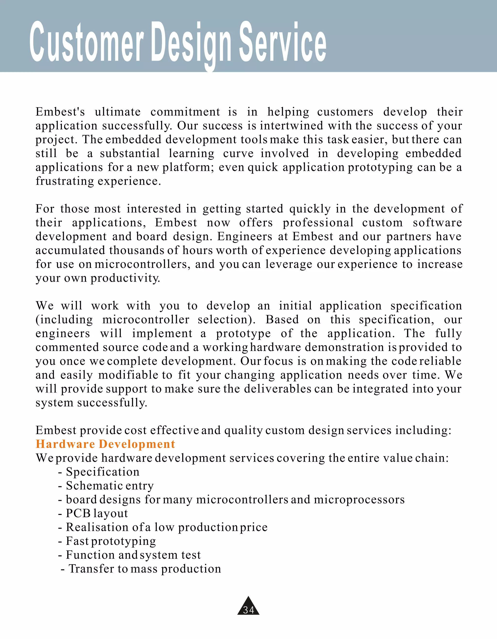Customer Design Service
Embest's ultimate commitment is in helping customers develop their
application successfully. Our success is intertwined with the success of your
project. The embedded development tools make this task easier, but there can
still be a substantial learning curve involved in developing embedded
applications for a new platform; even quick application prototyping can be a
frustrating experience.

For those most interested in getting started quickly in the development of
their applications, Embest now offers professional custom software
development and board design. Engineers at Embest and our partners have
accumulated thousands of hours worth of experience developing applications
for use on microcontrollers, and you can leverage our experience to increase
your own productivity.

We will work with you to develop an initial application specification
(including microcontroller selection). Based on this specification, our
engineers will implement a prototype of the application. The fully
commented source code and a working hardware demonstration is provided to
you once we complete development. Our focus is on making the code reliable
and easily modifiable to fit your changing application needs over time. We
will provide support to make sure the deliverables can be integrated into your
system successfully.

Embest provide cost effective and quality custom design services including:
Hardware Development
We provide hardware development services covering the entire value chain:
   - Specification
   - Schematic entry
   - board designs for many microcontrollers and microprocessors
   - PCB layout
   - Realisation of a low production price
   - Fast prototyping
   - Function and system test
    - Transfer to mass production


                                     34
 
