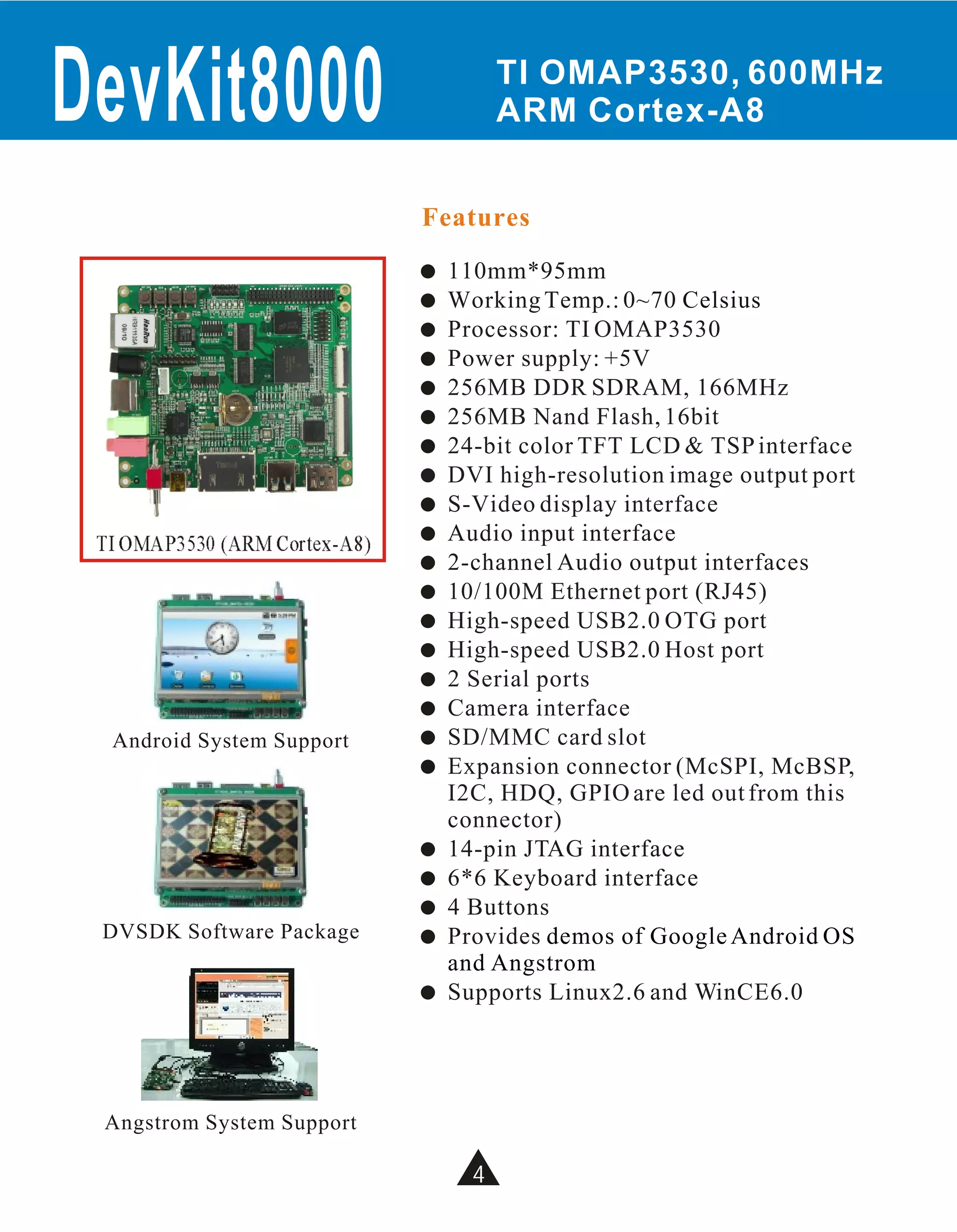 DevKit8000                               TI OMAP3530, 600MHz
                                         ARM Cortex-A8


                               Features
                               !   110mm*95mm
                               !   Working Temp.: 0~70 Celsius
                               !   Processor: TI OMAP3530
                               !   Power supply: +5V
                               !   256MB DDR SDRAM, 166MHz
                               !   256MB Nand Flash, 16bit
                               !   24-bit color TFT LCD & TSP interface
                               !   DVI high-resolution image output port
                               !   S-Video display interface
 TI OMAP3530 (ARM Cortex-A8)   !   Audio input interface
                               !   2-channel Audio output interfaces
                               !   10/100M Ethernet port (RJ45)
                               !   High-speed USB2.0 OTG port
                               !   High-speed USB2.0 Host port
                               !   2 Serial ports
                               !   Camera interface
  Android System Support       !   SD/MMC card slot
                               !   Expansion connector (McSPI, McBSP,
                                   I2C, HDQ, GPIO are led out from this
                                   connector)
                               !   14-pin JTAG interface
                               !   6*6 Keyboard interface
                               !   4 Buttons
 DVSDK Software Package        !   Provides demos of Google Android OS
                                   and Angstrom
                               !   Supports Linux2.6 and WinCE6.0




 Angstrom System Support

                                     4
 