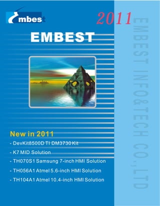 mbest                          2011
        EMBEST




New in 2011
- DevKit8500D TI DM3730 Kit
- K7 MID Solution
- TH070S1 Samsung 7-inch HMI Solution
- TH056A1 Atmel 5.6-inch HMI Solution
- TH104A1 Atmel 10.4-inch HMI Solution
 