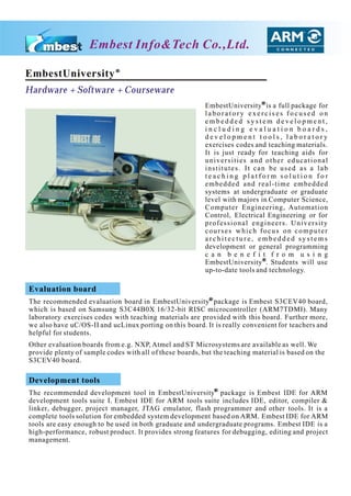Embest Info&Tech Co.,Ltd.

EmbestUniversity
Hardware + Software + Courseware
                                                          EmbestUniversity is a full package for
                                                          laboratory exercises focused on
                                                          embedded system development,
                                                          including evaluation boards,
                                                          development tools, laboratory
                                                          exercises codes and teaching materials.
                                                          It is just ready for teaching aids for
                                                          universities and other educational
                                                          institutes. It can be used as a lab
                                                          teaching platform solution for
                                                          embedded and real-time embedded
                                                          systems at undergraduate or graduate
                                                          level with majors in Computer Science,
                                                          Computer Engineering, Automation
                                                          Control, Electrical Engineering or for
                                                          professional engineers. University
                                                          courses which focus on computer
                                                          architecture, embedded systems
                                                          development or general programming
                                                          c a n b e n e f i t f r o m u s i n g
                                                          EmbestUniversity . Students will use
                                                          up-to-date tools and technology.

Evaluation board
The recommended evaluation board in EmbestUniversity package is Embest S3CEV40 board,
which is based on Samsung S3C44B0X 16/32-bit RISC microcontroller (ARM7TDMI). Many
laboratory exercises codes with teaching materials are provided with this board. Further more,
we also have uC/OS-II and ucLinux porting on this board. It is really convenient for teachers and
helpful for students.
Other evaluation boards from e.g. NXP, Atmel and ST Microsystems are available as well. We
provide plenty of sample codes with all of these boards, but the teaching material is based on the
S3CEV40 board.

Development tools
The recommended development tool in EmbestUniversity package is Embest IDE for ARM
development tools suite I. Embest IDE for ARM tools suite includes IDE, editor, compiler &
linker, debugger, project manager, JTAG emulator, flash programmer and other tools. It is a
complete tools solution for embedded system development based on ARM. Embest IDE for ARM
tools are easy enough to be used in both graduate and undergraduate programs. Embest IDE is a
high-performance, robust product. It provides strong features for debugging, editing and project
management.
 