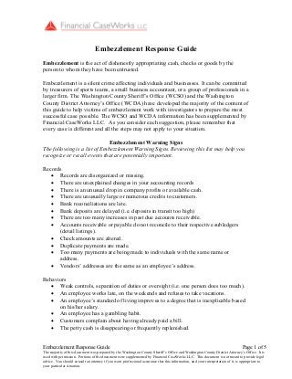 Embezzlement Response Guide Page 1 of 5
The majority of this document was prepared by the Washington County Sheriff’s Office and Washington County District Attorney’s Office. It is
used with permission. Portions of the document were supplemented by Financial CaseWorks LLC. This document is not meant to provide legal
advice. You should consult an attorney if you want professional assurance that this information, and your interpretation of it, is appropriate to
your particular situation.
Embezzlement Response Guide
Embezzlement is the act of dishonestly appropriating cash, checks or goods by the
person to whom they have been entrusted.
Embezzlement is a silent crime affecting individuals and businesses. It can be committed
by treasurers of sports teams, a small business accountant, or a group of professionals in a
larger firm. The Washington County Sheriff’s Office (WCSO) and the Washington
County District Attorney’s Office (WCDA) have developed the majority of the content of
this guide to help victims of embezzlement work with investigators to prepare the most
successful case possible. The WCSO and WCDA information has been supplemented by
Financial CaseWorks LLC. As you consider each suggestion, please remember that
every case is different and all the steps may not apply to your situation.
Embezzlement Warning Signs
The following is a list of Embezzlement Warning Signs. Reviewing this list may help you
recognize or recall events that are potentially important.
Records
Records are disorganized or missing.
There are unexplained changes in your accounting records
There is an unusual drop in company profits or available cash.
There are unusually large or numerous credits to customers.
Bank reconciliations are late.
Bank deposits are delayed (i.e. deposits in transit too high)
There are too many increases in past due accounts receivable.
Accounts receivable or payable do not reconcile to their respective subledgers
(detail listings).
Check amounts are altered.
Duplicate payments are made.
Too many payments are being made to individuals with the same name or
address.
Vendors’ addresses are the same as an employee’s address.
Behaviors
Weak controls, separation of duties or oversight (i.e. one person does too much).
An employee works late, on the weekends and refuses to take vacations.
An employee’s standard of living improves to a degree that is inexplicable based
on his/her salary.
An employee has a gambling habit.
Customers complain about having already paid a bill.
The petty cash is disappearing or frequently replenished.
 